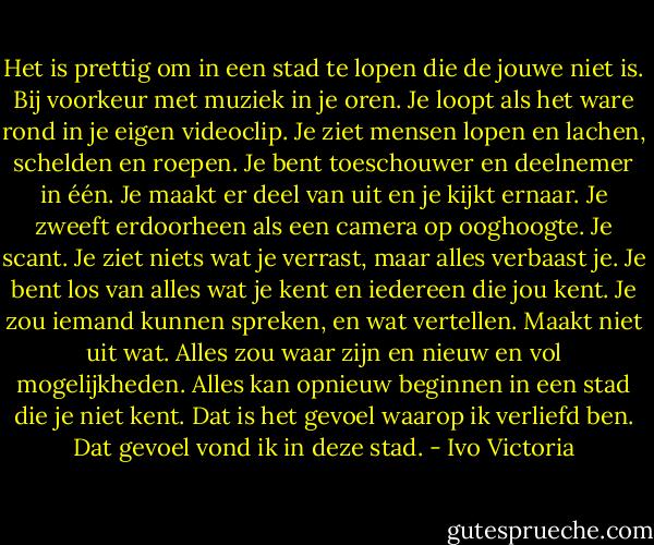Het is prettig om in een stad te lopen die de jouwe niet is. Bij voorkeur met muziek in je oren. Je loopt als het ware rond in je eigen videoclip. Je ziet mensen lopen en lachen, schelden en roepen. Je bent toeschouwer en deelnemer in één. Je maakt er deel van uit en je kijkt ernaar. Je zweeft erdoorheen als een camera op ooghoogte. Je scant. Je ziet niets wat je verrast, maar alles verbaast je. Je bent los van alles wat je kent en iedereen die jou kent. Je zou iemand kunnen spreken, en wat vertellen. Maakt niet uit wat. Alles zou waar zijn en nieuw en vol mogelijkheden. Alles kan opnieuw beginnen in een stad die je niet kent. Dat is het gevoel waarop ik verliefd ben. Dat gevoel vond ik in deze stad. - Ivo Victoria