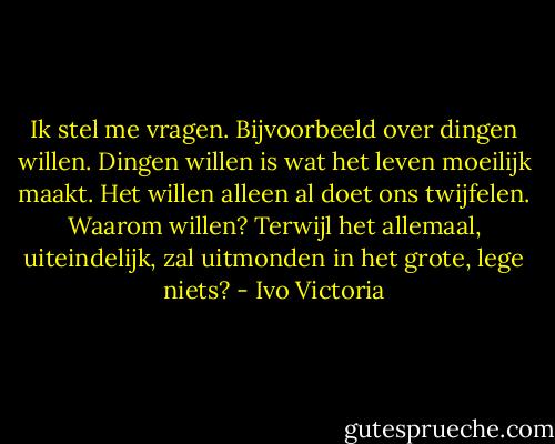 Ik stel me vragen. Bijvoorbeeld over dingen willen. Dingen willen is wat het leven moeilijk maakt. Het willen alleen al doet ons twijfelen. Waarom willen? Terwijl het allemaal, uiteindelijk, zal uitmonden in het grote, lege niets? - Ivo Victoria