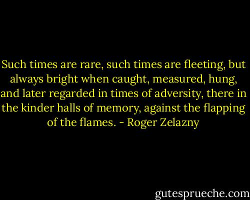 Such<br />times are rare, such times are fleeting, but always bright when caught, measured, hung, and later regarded<br />in times of adversity, there in the kinder halls of memory, against the flapping of the flames. - Roger Zelazny