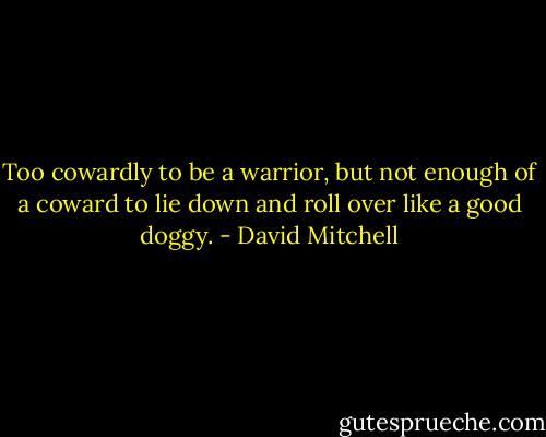 Too cowardly to be a warrior, but not enough of a coward to lie down and roll over like a good doggy. - David Mitchell