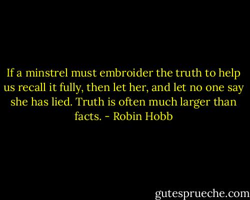 If a minstrel must embroider the truth to help us recall it fully, then let her, and let no one say she has lied. Truth is often much larger than facts. - Robin Hobb