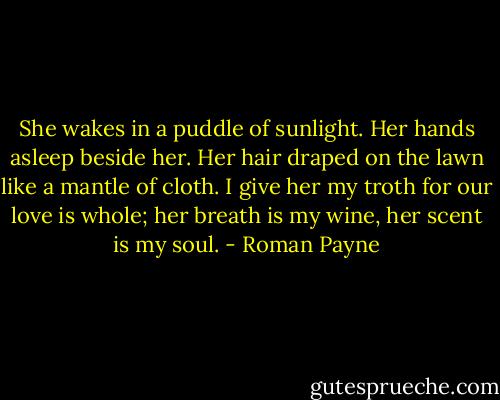 She wakes in a puddle of sunlight.<br />Her hands asleep beside her.<br />Her hair draped on the lawn<br />like a mantle of cloth.<br />I give her my troth<br />for our love is whole;<br />her breath is my wine,<br />her scent is my soul. - Roman Payne