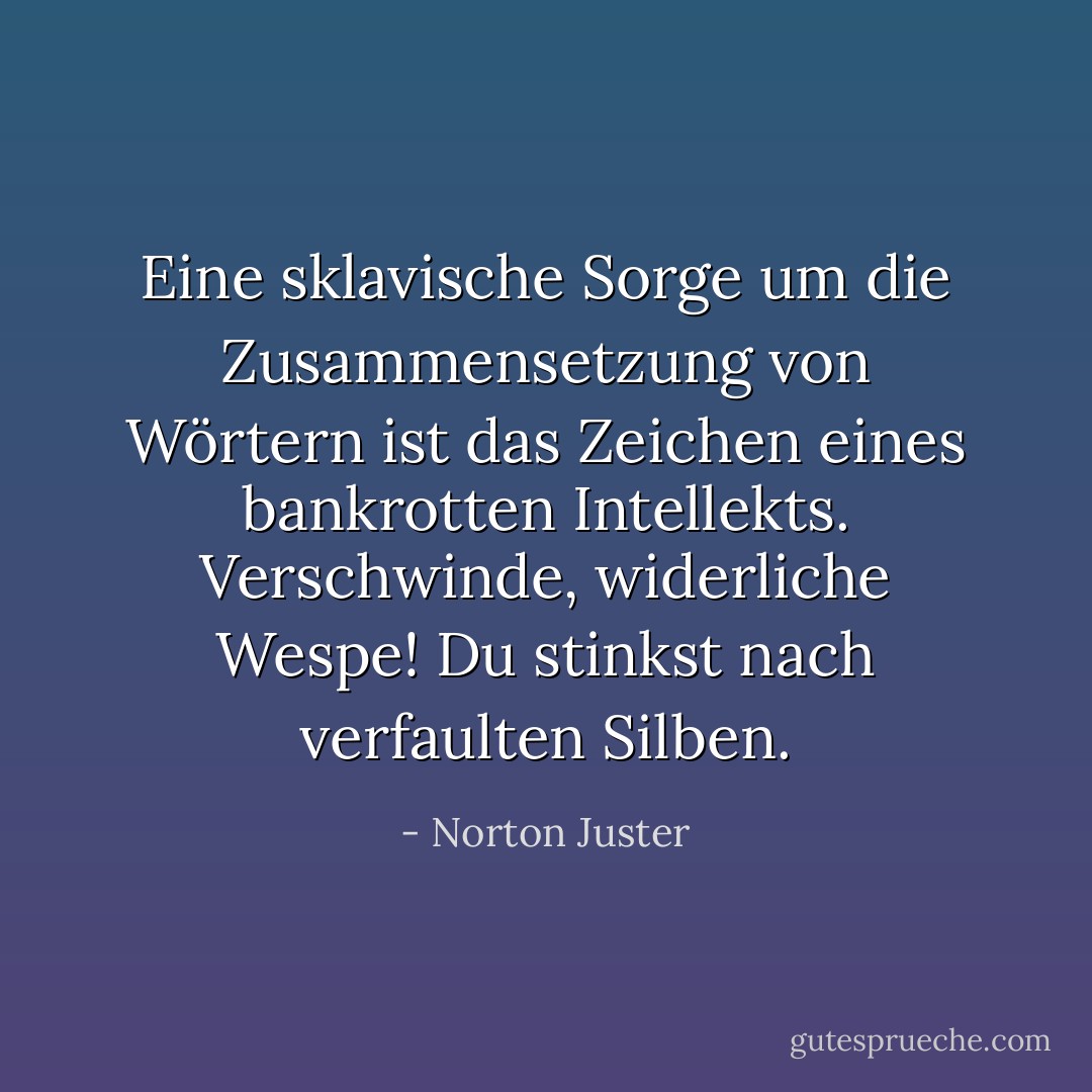 Eine sklavische Sorge um die Zusammensetzung von Wörtern ist das Zeichen eines bankrotten Intellekts. Verschwinde, widerliche Wespe! Du stinkst nach verfaulten Silben. - Norton Juster<