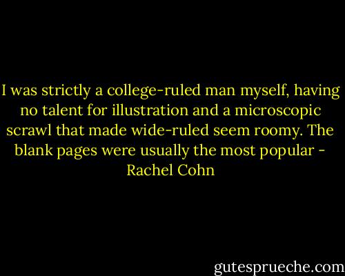 I was strictly a college-ruled man myself, having no talent for illustration and a microscopic scrawl that made wide-ruled seem roomy. The blank pages were usually the most popular - Rachel Cohn