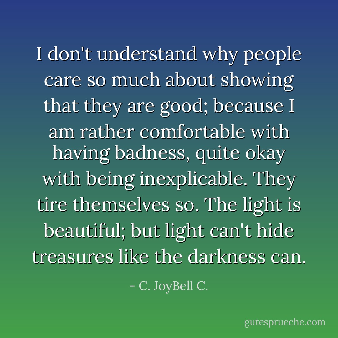 I don't understand why people care so much about showing that they are good; because I am rather comfortable with having badness, quite okay with being inexplicable. They tire themselves so. The light is beautiful; but light can't hide treasures like the darkness can. - C. JoyBell C.