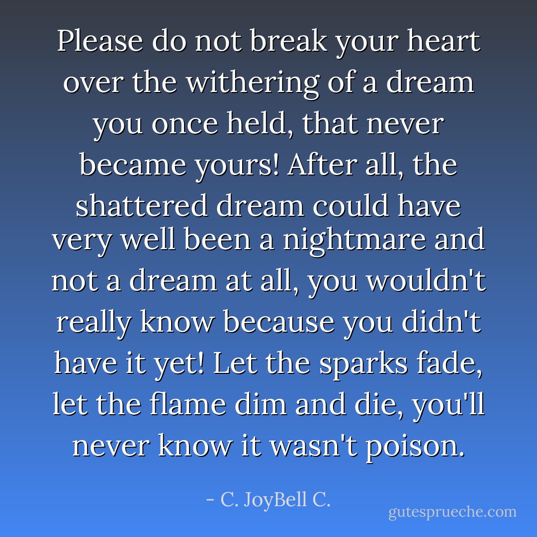 Please do not break your heart over the withering of a dream you once held, that never became yours! After all, the shattered dream could have very well been a nightmare and not a dream at all, you wouldn't really know because you didn't have it yet! Let the sparks fade, let the flame dim and die, you'll never know it wasn't poison. - C. JoyBell C.