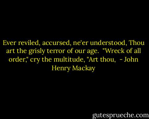 Ever reviled, accursed, ne'er understood,<br />Thou art the grisly terror of our age.<br /><br />"Wreck of all order," cry the multitude,<br />"Art thou,  - John Henry Mackay
