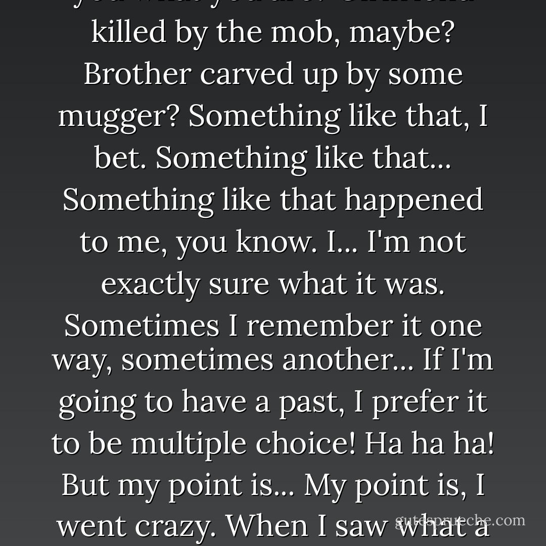 I've proved my point. I've demonstrated there's no difference between me and everyone else! All it takes is one bad day to reduce the sanest man alive to lunacy. That's how far the world is from where I am. Just one bad day. You had a bad day once, am I right? I know I am. I can tell. You had a bad day and everything changed. Why else would you dress up as a flying rat? You had a bad day, and it drove you as crazy as everybody else... Only you won't admit it! You have to keep pretending that life makes sense, that there's some point to all this struggling! God you make me want to puke. I mean, what is it with you? What made you what you are? Girlfriend killed by the mob, maybe? Brother carved up by some mugger? Something like that, I bet. Something like that... Something like that happened to me, you know. I... I'm not exactly sure what it was. Sometimes I remember it one way, sometimes another... If I'm going to have a past, I prefer it to be multiple choice! Ha ha ha! But my point is... My point is, I went crazy. When I saw what a black, awful joke the world was, I went crazy as a coot! I admit it! Why can't you? I mean, you're not unintelligent! You must see the reality of the situation. Do you know how many times we've come close to world war three over a flock of geese on a computer screen? Do you know what triggered the last world war? An argument over how many telegraph poles Germany owed its war debt creditors! Telegraph poles! Ha ha ha ha HA! It's all a joke! Everything anybody ever valued or struggled for... it's all a monstrous, demented gag! So why can't you see the funny side? Why aren't you laughing? - Alan Moore