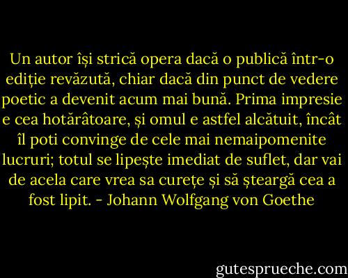 Un autor își strică opera dacă o publică într-o ediție revăzută, chiar dacă din punct de vedere poetic a devenit acum mai bună. Prima impresie e cea hotărâtoare, și omul e astfel alcătuit, încât îl poti convinge de cele mai nemaipomenite lucruri; totul se lipește imediat de suflet, dar vai de acela care vrea sa curețe și să șteargă cea a fost lipit. - Johann Wolfgang von Goethe