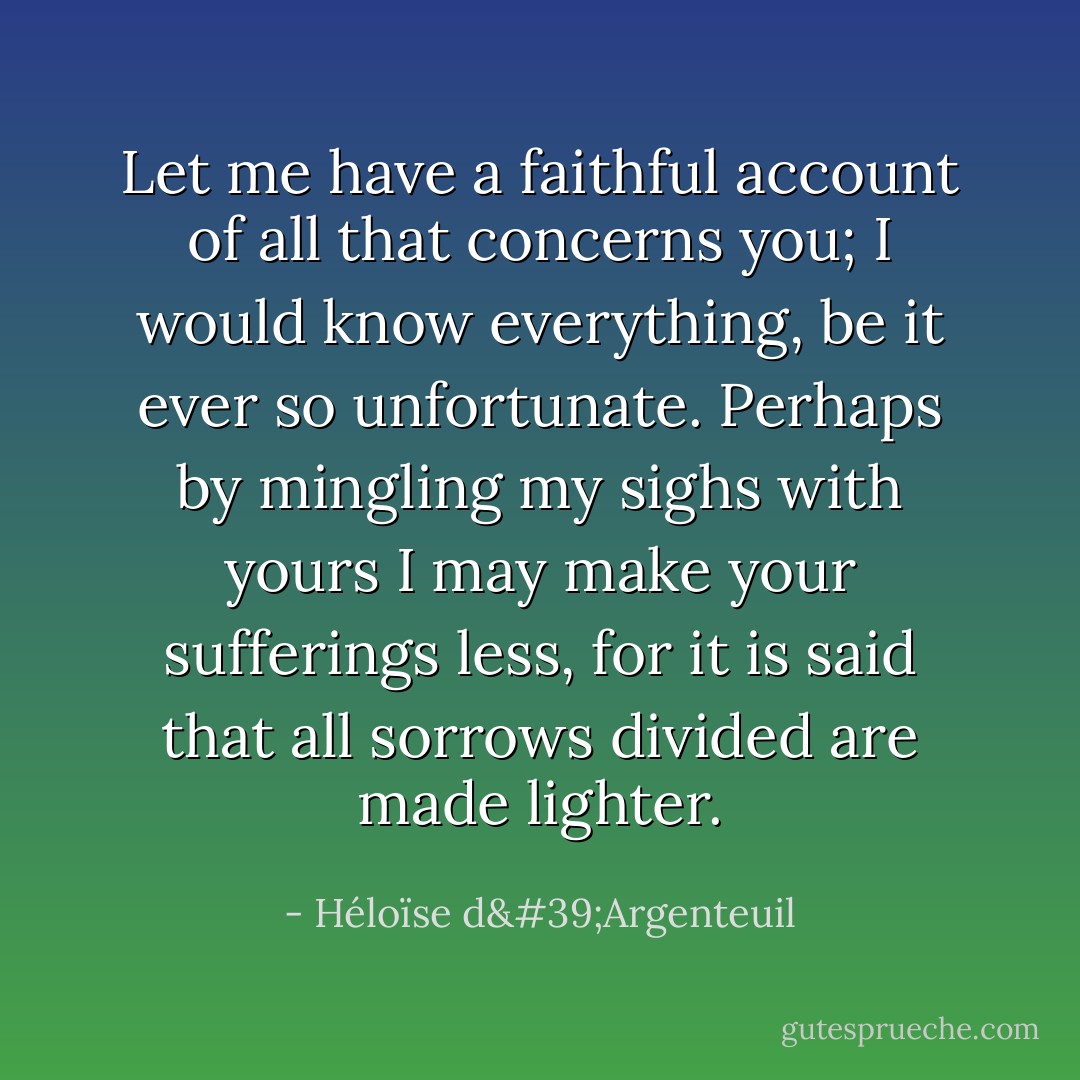 Let me have a faithful account of all that concerns you; I would know everything, be it ever so unfortunate. Perhaps by mingling my sighs with yours I may make your sufferings less, for it is said that all sorrows divided are made lighter. - Héloïse d'Argenteuil