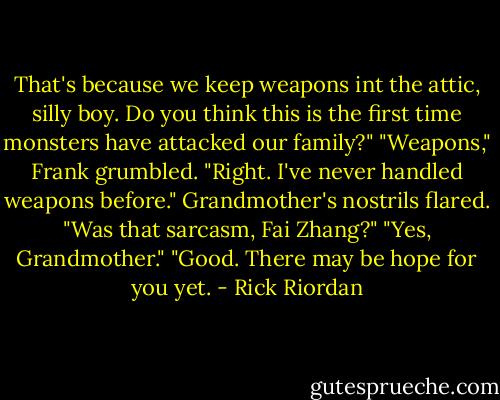 That's because we keep weapons int the attic, silly boy. Do you think this is the first time monsters have attacked our family?"<br />"Weapons," Frank grumbled. "Right. I've never handled weapons before."<br />Grandmother's nostrils flared. "Was that sarcasm, Fai Zhang?"<br />"Yes, Grandmother."<br />"Good. There may be hope for you yet. - Rick Riordan