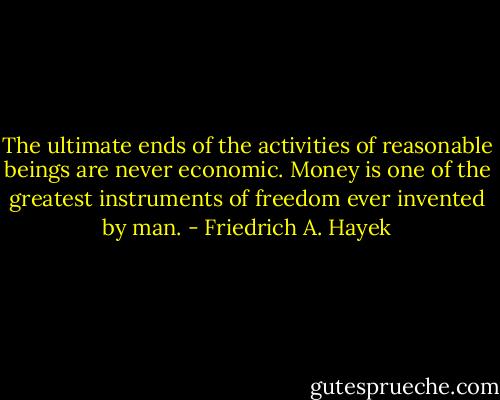 The ultimate ends of the activities of reasonable beings are never economic. Money is one of the greatest instruments of freedom ever invented by man. - Friedrich A. Hayek