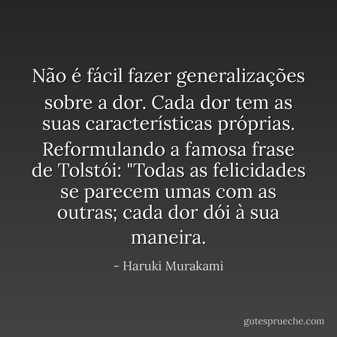 Não é fácil fazer generalizações sobre a dor. Cada dor tem as suas características próprias. Reformulando a famosa frase de Tolstói: "Todas as felicidades se parecem umas com as outras; cada dor dói à sua maneira. - Haruki Murakami