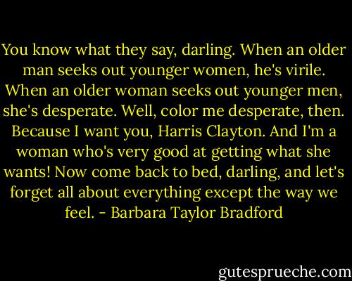 You know what they say, darling. When an older man seeks out younger women, he's virile. When an older woman seeks out younger men, she's desperate. Well, color me desperate, then. Because I want you, Harris Clayton. And I'm a woman who's very good at getting what she wants! Now come back to bed, darling, and let's forget all about everything except the way we feel. - Barbara Taylor Bradford