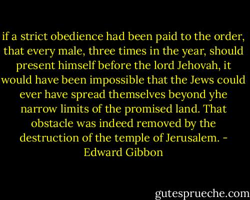 if a strict obedience had been paid to the order, that every male, three times in the year, should present himself before the lord Jehovah, it would have been impossible that the Jews could ever have spread themselves beyond yhe narrow limits of the promised land. That obstacle was indeed removed by the destruction of the temple of Jerusalem. - Edward Gibbon