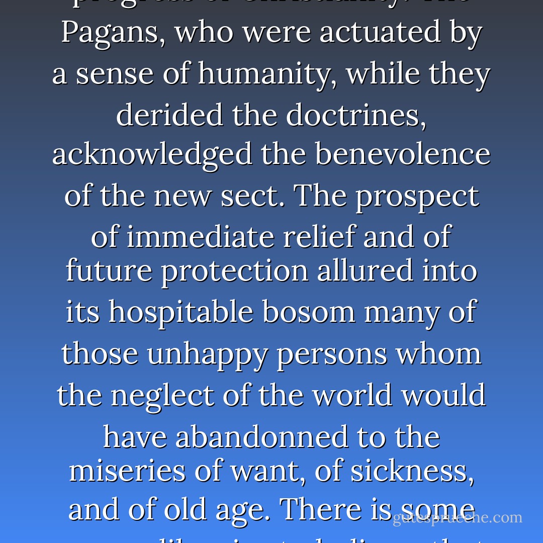 A generous intercourse of charity united the most distant provinces, and the smaller congregations were cheerfully assisted by the alms of their more opulent brethren. Such an institution, which paid less regard to the merit than to the distress of the object, very materially conduced to the progress of Christianity. The Pagans, who were actuated by a sense of humanity, while they derided the doctrines, acknowledged the benevolence of the new sect. The prospect of immediate relief and of future protection allured into its hospitable bosom many of those unhappy persons whom the neglect of the world would have abandonned to the miseries of want, of sickness, and of old age. There is some reason likewise to believe, that great numbers of infants, who, according to the inhuman practice of the times, had been exposed by their parents, were frequently rescued from death, baptised, educated, and maintained by the piety of the Christians, and at the expense of the public treasure. - Edward Gibbon