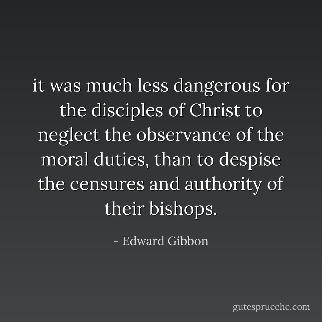 it was much less dangerous for the disciples of Christ to neglect the observance of the moral duties, than to despise the censures and authority of their bishops. - Edward Gibbon