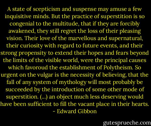 A state of scepticism and suspense may amuse a few inquisitive minds. But the practice of superstition is so congenial to the multitude, that if they are forcibly awakened, they still regret the loss of their pleasing vision. Their love of the marvellous and supernatural, their curiosity with regard to future events, and their strong propensity to extend their hopes and fears beyond the limits of the visible world, were the principal causes which favoroud the establishment of Polytheism. So urgent on the vulgar is the necessity of believing, that the fall of any system of mythology will most probably be succeeded by the introduction of some other mode of superstition. (...) an object much less deserving would have been sufficient to fill the vacant place in their hearts. - Edward Gibbon