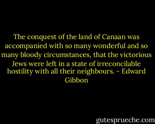 The conquest of the land of Canaan was accompanied with so many wonderful and so many bloody circumstances, that the victorious Jews were left in a state of irreconcilable hostility with all their neighbours. - Edward Gibbon
