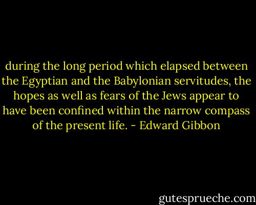during the long period which elapsed between the Egyptian and the Babylonian servitudes, the hopes as well as fears of the Jews appear to have been confined within the narrow compass of the present life. - Edward Gibbon