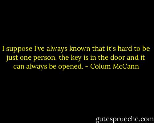 I suppose I've always known that it's hard to be just one person. the key is in the door and it can always be opened. - Colum McCann