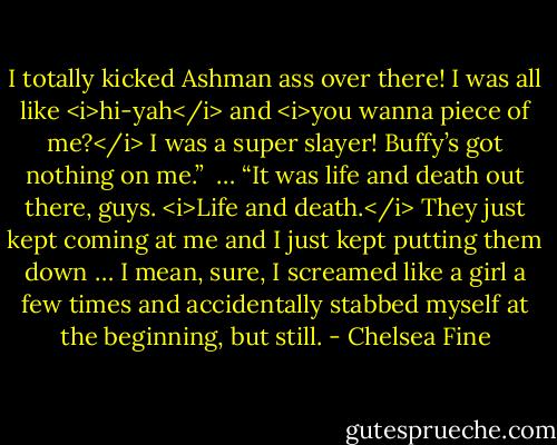 I totally kicked Ashman ass over there! I was all like <i>hi-yah</i> and <i>you wanna piece of me?</i> I was a super slayer! Buffy’s got nothing on me.” <br />…<br />“It was life and death out there, guys. <i>Life and death.</i> They just kept coming at me and I just kept putting them down … I mean, sure, I screamed like a girl a few times and accidentally stabbed myself at the beginning, but still. - Chelsea Fine