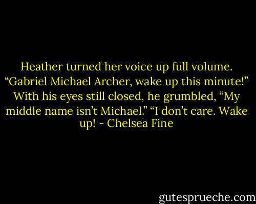 Heather turned her voice up full volume. “Gabriel Michael Archer, wake up this minute!”<br />With his eyes still closed, he grumbled, “My middle name isn’t Michael.”<br />“I don’t care. Wake up! - Chelsea Fine