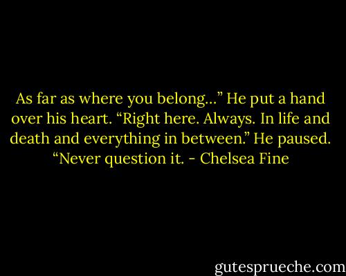 As far as where you belong…” He put a hand over his heart. “Right here. Always. In life and death and everything in between.” He paused. “Never question it. - Chelsea Fine