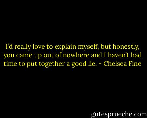 I’d really love to explain myself, but honestly, you came up out of nowhere and I haven’t had time to put together a good lie. - Chelsea Fine