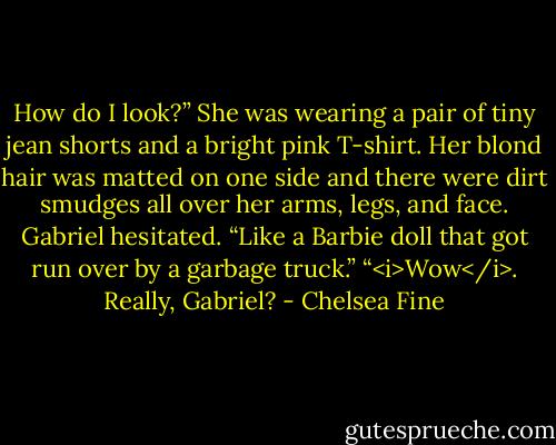 How do I look?”<br />She was wearing a pair of tiny jean shorts and a bright pink T-shirt. Her blond hair was matted on one side and there were dirt smudges all over her arms, legs, and face.<br />Gabriel hesitated. “Like a Barbie doll that got run over by a garbage truck.”<br />“<i>Wow</i>. Really, Gabriel? - Chelsea Fine