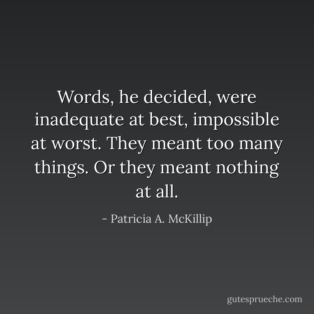 Words, he decided, were inadequate at best, impossible at worst. They meant too many things. Or they meant nothing at all. - Patricia A. McKillip