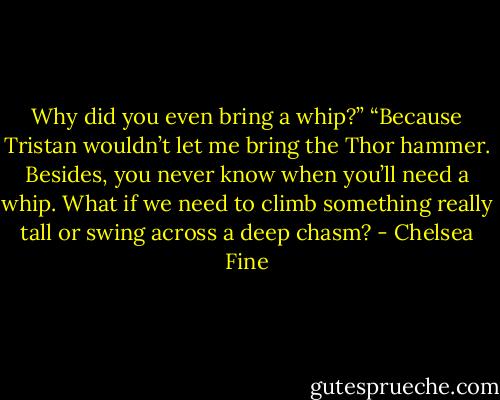 Why did you even bring a whip?”<br />“Because Tristan wouldn’t let me bring the Thor hammer. Besides, you never know when you’ll need a whip. What if we need to climb something really tall or swing across a deep chasm? - Chelsea Fine