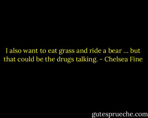 I also want to eat grass and ride a bear … but that could be the drugs talking. - Chelsea Fine