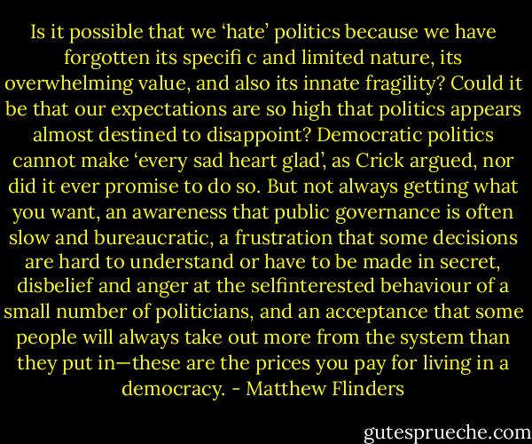 Is it possible that<br />we ‘hate’ politics because we have forgotten its specifi c and limited<br />nature, its overwhelming value, and also its innate fragility? Could it be<br />that our expectations are so high that politics appears almost destined<br />to disappoint? Democratic politics cannot make ‘every sad heart glad’,<br />as Crick argued, nor did it ever promise to do so. But not always<br />getting what you want, an awareness that public governance is often<br />slow and bureaucratic, a frustration that some decisions are hard to<br />understand or have to be made in secret, disbelief and anger at the selfinterested<br />behaviour of a small number of politicians, and an acceptance<br />that some people will always take out more from the system than<br />they put in—these are the prices you pay for living in a democracy. - Matthew Flinders