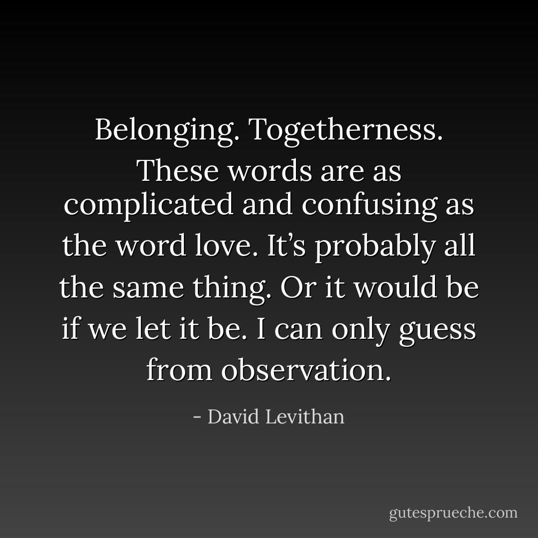 Belonging. Togetherness. These words are as complicated and confusing as the word love. It’s probably all the same thing. Or it would be if we let it be. I can only guess from observation. - David Levithan