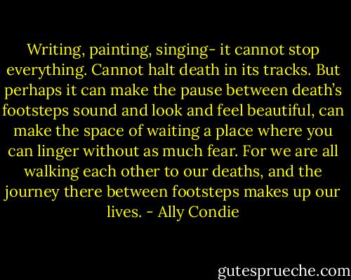 Writing, painting, singing- it cannot stop everything. Cannot halt death in its tracks. But perhaps it can make the pause between death’s footsteps sound and look and feel beautiful, can make the space of waiting a place where you can linger without as much fear. For we are all walking each other to our deaths, and the journey there between footsteps makes up our lives. - Ally Condie