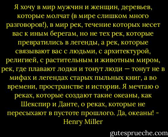 Я хочу в мир мужчин и женщин, деревьев, которые молчат (в мире слишком много разговоров!), в мир рек, течение которых несет вас к иным берегам, но не тех рек, которые превратились в легенды, а рек, которые связывают вас с людьми, с архитектурой, религией, с растительным и животным миром, рек, где плавают лодки и тонут люди — тонут не в мифах и легендах старых пыльных книг, а во времени, пространстве и истории. Я мечтаю о реках, которые создают такие океаны, как Шекспир и Данте, о реках, которые не пересыхают в пустоте прошлого. Да, океаны! - Henry Miller