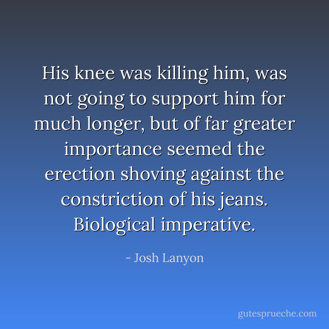 His knee was killing him, was not going to support him for much longer, but of far greater importance seemed the erection shoving against the constriction of his jeans. Biological imperative. - Josh Lanyon
