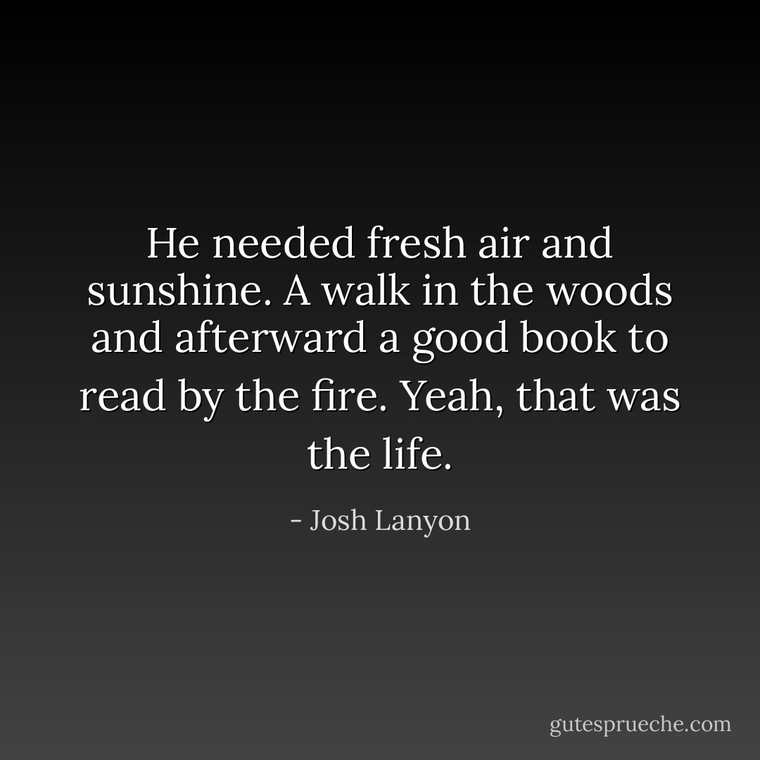 He needed fresh air and sunshine. A walk in the woods and afterward a good book to read by the fire.<br />Yeah, that was the life. - Josh Lanyon