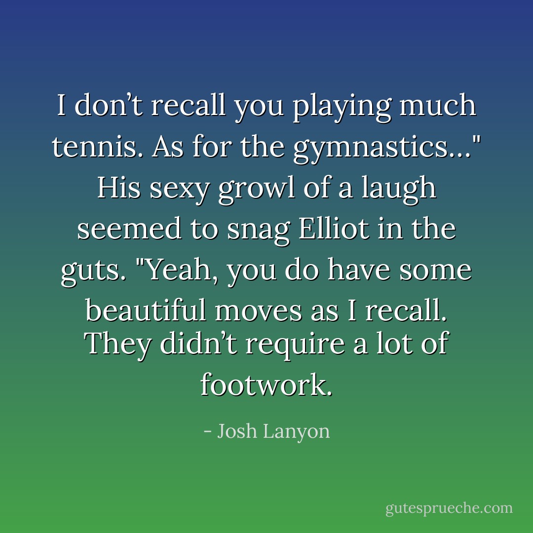 I don’t recall you playing much tennis. As for the gymnastics…"<br />His sexy growl of a laugh seemed to snag Elliot in the guts. "Yeah, you do have some beautiful moves as I recall. They didn’t require a lot of footwork. - Josh Lanyon