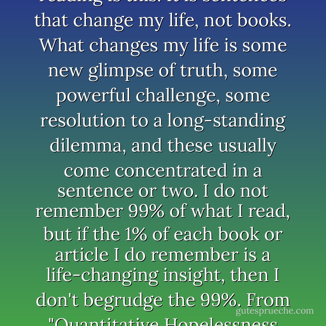 What I have learned from about twenty years of serious reading is this: It is sentences that change my life, not books. What changes my life is some new glimpse of truth, some powerful challenge, some resolution to a long-standing dilemma, and these usually come concentrated in a sentence or two. I do not remember 99% of what I read, but if the 1% of each book or article I do remember is a life-changing insight, then I don't begrudge the 99%.<br />From "Quantitative Hopelessness and the Immeasurable Moment - John      Piper