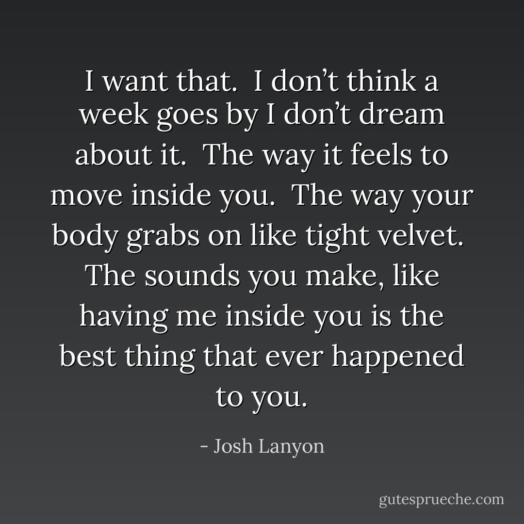 I want that. <br />I don’t think a week goes by I don’t dream about it. <br />The way it feels to move inside you. <br />The way your body grabs on like tight velvet. <br />The sounds you make, like having me inside you is the best thing that ever happened to you. - Josh Lanyon