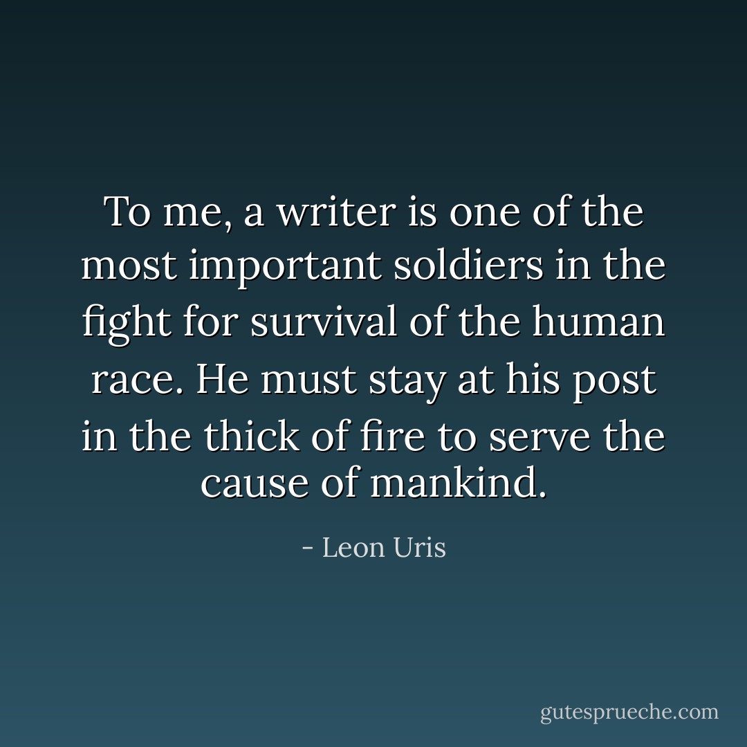 To me, a writer is one of the most important soldiers in the fight for survival of the human race. He must stay at his post in the thick of fire to serve the cause of mankind. - Leon Uris