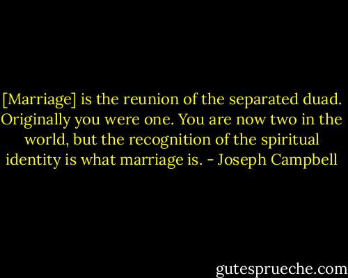 [Marriage] is the reunion of the separated duad. Originally you were one. You are now two in the world, but the recognition of the spiritual identity is what marriage is. - Joseph Campbell