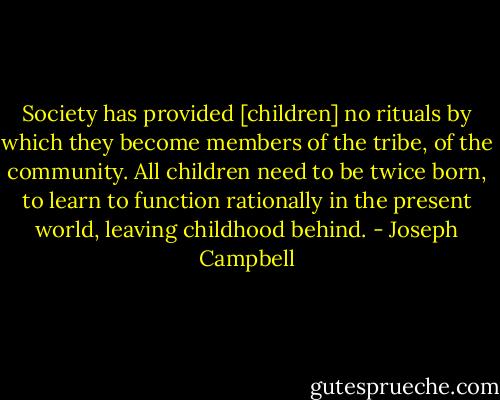 Society has provided [children] no rituals by which they become members of the tribe, of the community. All children need to be twice born, to learn to function rationally in the present world, leaving childhood behind. - Joseph Campbell