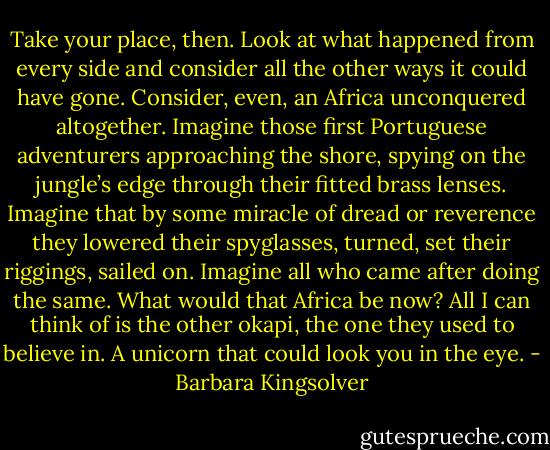 Take your place, then. Look at what happened from every side and consider all the other ways it could have gone. Consider, even, an Africa unconquered altogether. Imagine those first Portuguese adventurers approaching the shore, spying on the jungle’s edge through their fitted brass lenses. Imagine that by some miracle of dread or reverence they lowered their spyglasses, turned, set their riggings, sailed on. Imagine all who came after doing the same. What would that Africa be now? All I can think of is the other okapi, the one they used to believe in. A unicorn that could look you in the eye. - Barbara Kingsolver