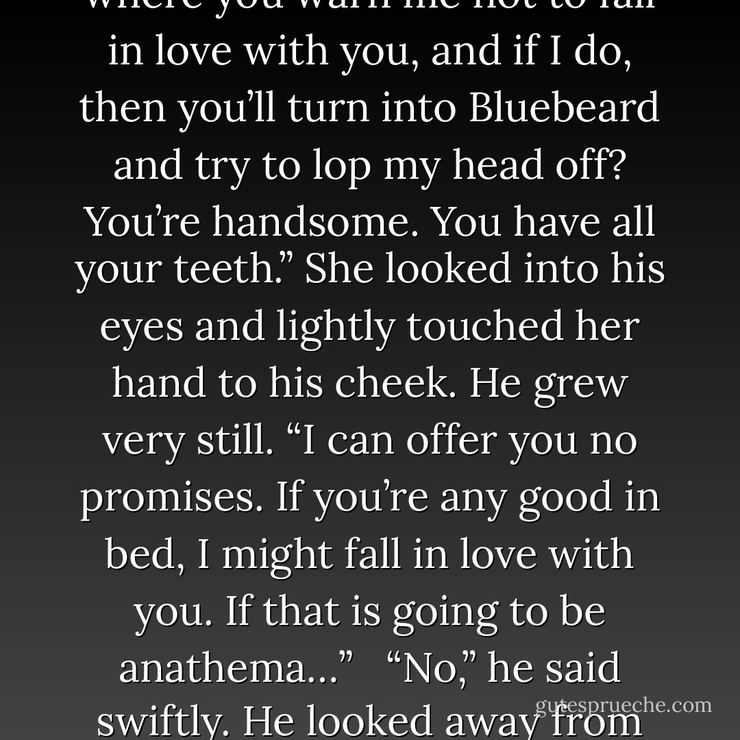 <i>“You don’t expect love.”</i> She shook her head in confusion. <i>“This is the second time you’ve said that. Is this going to be like one of those dreadful novels where you warn me not to fall in love with you, and if I do, then you’ll turn into Bluebeard and try to lop my head off? You’re handsome. You have all your teeth.”</i> She looked into his eyes and lightly touched her hand to his cheek. He grew very still. <i>“I can offer you no promises. If you’re any good in bed, I might fall in love with you. If that is going to be anathema…”</i><br /><br /> <i>“No,”</i> he said swiftly. He looked away from her, and when he spoke again, there was a slight rasp to his words. <i>“No. That would be perfectly…unobjectionable.”</i> - Courtney Milan