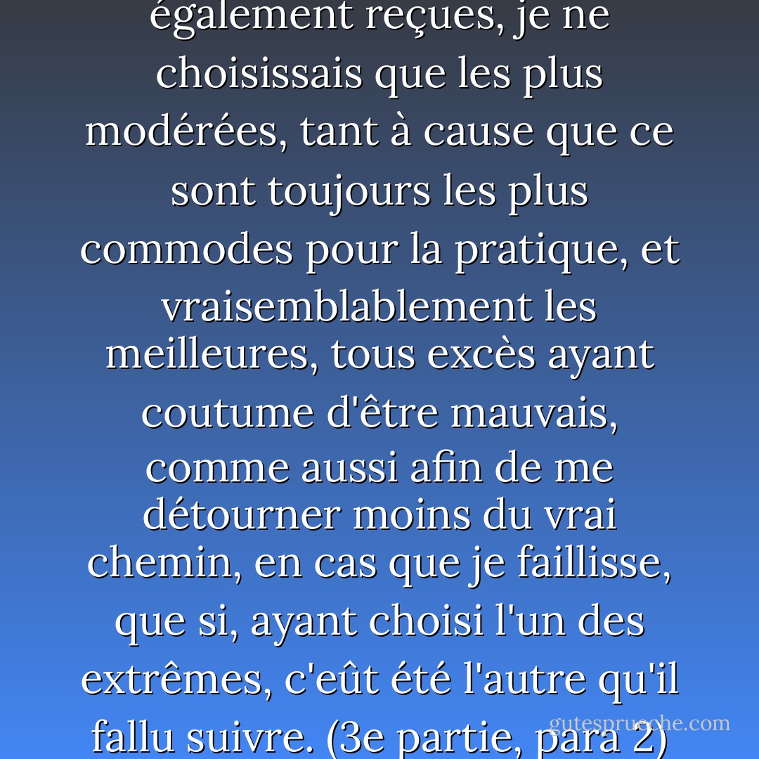 entre plusieurs opinions également reçues, je ne choisissais que les plus modérées, tant à cause que ce sont toujours les plus commodes pour la pratique, et vraisemblablement les meilleures, tous excès ayant coutume d'être mauvais, comme aussi afin de me détourner moins du vrai chemin, en cas que je faillisse, que si, ayant choisi l'un des extrêmes, c'eût été l'autre qu'il fallu suivre. (3e partie, para 2) - René Descartes
