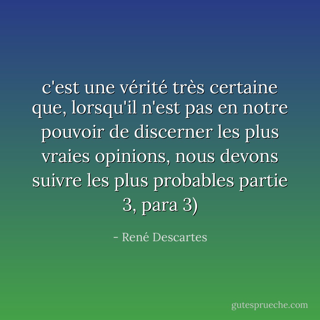c'est une vérité très certaine que, lorsqu'il n'est pas en notre pouvoir de discerner les plus vraies opinions, nous devons suivre les plus probables<br />partie 3, para 3) - René Descartes