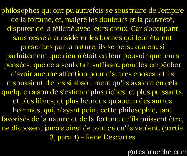 philosophes qui ont pu autrefois se soustraire de l'empire de la fortune, et, malgré les douleurs et la pauvreté, disputer de la félicité avec leurs dieux. Car s'occupant sans cesse à considérer les bornes qui leur étaient prescrites par la nature, ils se persuadaient si parfaitement que rien n'était en leur pouvoir que leurs pensées, que cela seul était suffisant pour les empêcher d'avoir aucune affection pour d'autres choses; et ils disposaient d'elles si absolument qu'ils avaient en cela quelque raison de s'estimer plus riches, et plus puissants, et plus libres, et plus heureux qu'aucun des autres hommes, qui, n'ayant point cette philosophie, tant favorisés de la nature et de la fortune qu'ils puissent être, ne disposent jamais ainsi de tout ce qu'ils veulent. (partie 3, para 4) - René Descartes